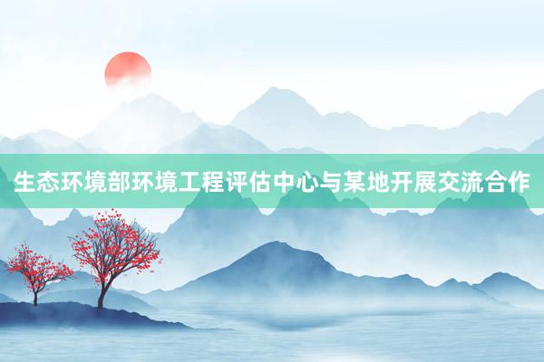 生态环境部环境工程评估中心与某地开展交流合作