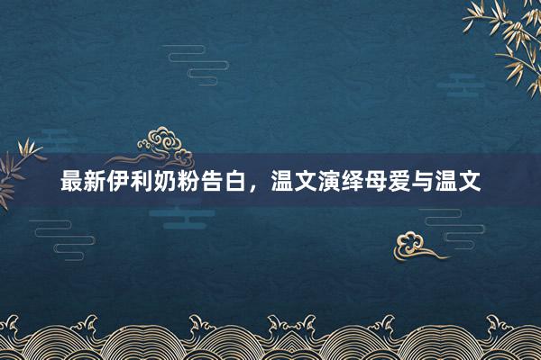 最新伊利奶粉告白，温文演绎母爱与温文