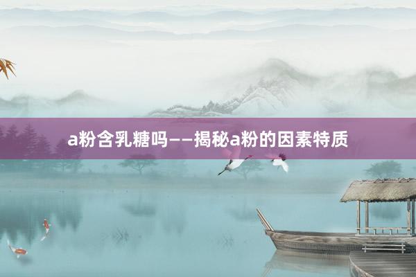 a粉含乳糖吗——揭秘a粉的因素特质