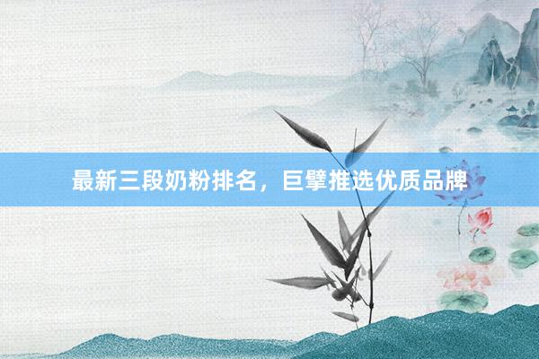 最新三段奶粉排名，巨擘推选优质品牌