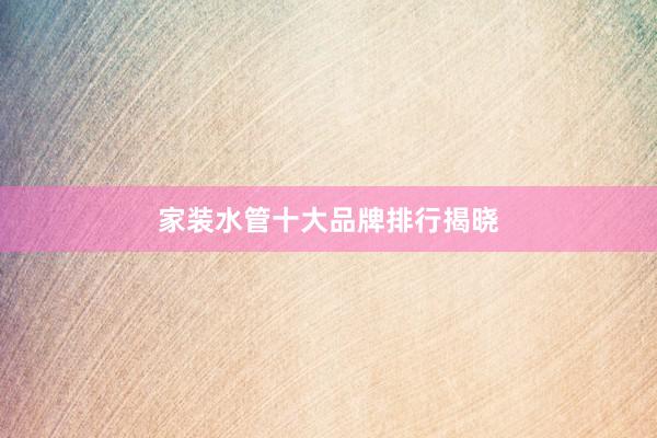 家装水管十大品牌排行揭晓