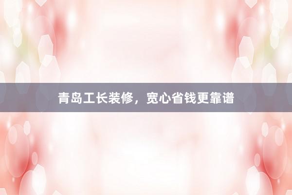 青岛工长装修，宽心省钱更靠谱
