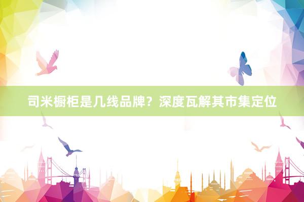 司米橱柜是几线品牌？深度瓦解其市集定位