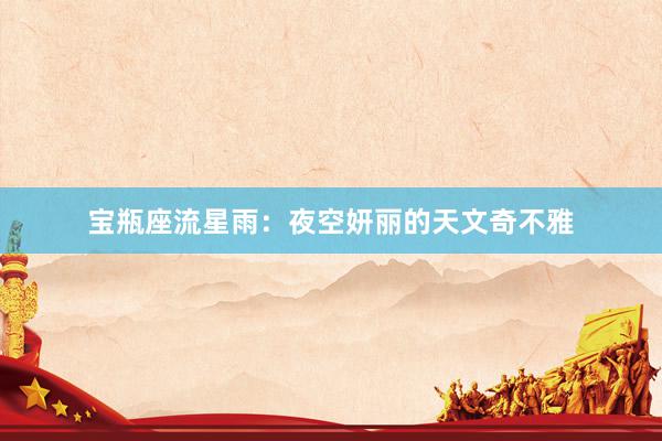 宝瓶座流星雨：夜空妍丽的天文奇不雅