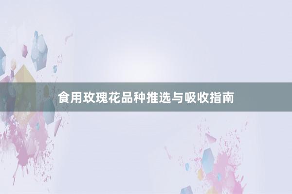 食用玫瑰花品种推选与吸收指南