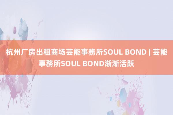 杭州厂房出租商场芸能事務所SOUL BOND | 芸能事務所SOUL BOND渐渐活跃